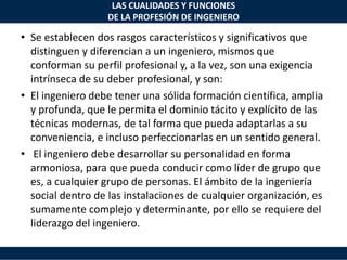 LAS CUALIDADES Y FUNCIONES
DE LA PROFESIÓN DE INGENIERO
• Se establecen dos rasgos característicos y significativos que
distinguen y diferencian a un ingeniero, mismos que
conforman su perfil profesional y, a la vez, son una exigencia
intrínseca de su deber profesional, y son:
• El ingeniero debe tener una sólida formación científica, amplia
y profunda, que le permita el dominio tácito y explícito de las
técnicas modernas, de tal forma que pueda adaptarlas a su
conveniencia, e incluso perfeccionarlas en un sentido general.
• El ingeniero debe desarrollar su personalidad en forma
armoniosa, para que pueda conducir como líder de grupo que
es, a cualquier grupo de personas. El ámbito de la ingeniería
social dentro de las instalaciones de cualquier organización, es
sumamente complejo y determinante, por ello se requiere del
liderazgo del ingeniero.
 