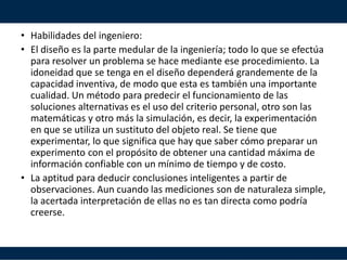 • Habilidades del ingeniero:
• El diseño es la parte medular de la ingeniería; todo lo que se efectúa
para resolver un problema se hace mediante ese procedimiento. La
idoneidad que se tenga en el diseño dependerá grandemente de la
capacidad inventiva, de modo que esta es también una importante
cualidad. Un método para predecir el funcionamiento de las
soluciones alternativas es el uso del criterio personal, otro son las
matemáticas y otro más la simulación, es decir, la experimentación
en que se utiliza un sustituto del objeto real. Se tiene que
experimentar, lo que significa que hay que saber cómo preparar un
experimento con el propósito de obtener una cantidad máxima de
información confiable con un mínimo de tiempo y de costo.
• La aptitud para deducir conclusiones inteligentes a partir de
observaciones. Aun cuando las mediciones son de naturaleza simple,
la acertada interpretación de ellas no es tan directa como podría
creerse.
 