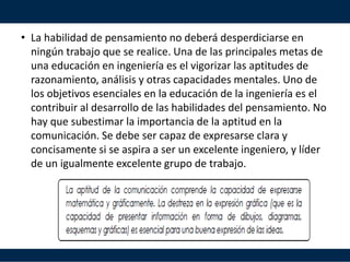 • La habilidad de pensamiento no deberá desperdiciarse en
ningún trabajo que se realice. Una de las principales metas de
una educación en ingeniería es el vigorizar las aptitudes de
razonamiento, análisis y otras capacidades mentales. Uno de
los objetivos esenciales en la educación de la ingeniería es el
contribuir al desarrollo de las habilidades del pensamiento. No
hay que subestimar la importancia de la aptitud en la
comunicación. Se debe ser capaz de expresarse clara y
concisamente si se aspira a ser un excelente ingeniero, y líder
de un igualmente excelente grupo de trabajo.
 