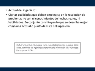 • Actitud del ingeniero:
• Ciertas cualidades que deben emplearse en la resolución de
problemas no son ni conocimientos de hechos reales, ni
habilidades. En conjunto constituyen lo que se describe mejor
como una actitud o punto de vista del ingeniero.
 