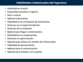 Habilidades intelectuales del ingeniero
• Habilidad en diseño.
• Capacidad inventiva o ingenio.
• Buen criterio.
• Aptitud matemática.
• Habilidad en la simulación de fenómenos.
• Destreza en la experimentación.
• Destreza de la medición.
• Aptitud para llegar a conclusiones.
• Habilidad en la computación.
• Destreza en optimización.
• Aptitud para utilizar las fuentes de información.
• Habilidad de pensamiento.
• Aptitud para la comunicación.
• Aptitud para trabajar con la gente.
 