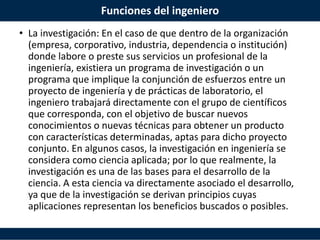 Funciones del ingeniero
• La investigación: En el caso de que dentro de la organización
(empresa, corporativo, industria, dependencia o institución)
donde labore o preste sus servicios un profesional de la
ingeniería, existiera un programa de investigación o un
programa que implique la conjunción de esfuerzos entre un
proyecto de ingeniería y de prácticas de laboratorio, el
ingeniero trabajará directamente con el grupo de científicos
que corresponda, con el objetivo de buscar nuevos
conocimientos o nuevas técnicas para obtener un producto
con características determinadas, aptas para dicho proyecto
conjunto. En algunos casos, la investigación en ingeniería se
considera como ciencia aplicada; por lo que realmente, la
investigación es una de las bases para el desarrollo de la
ciencia. A esta ciencia va directamente asociado el desarrollo,
ya que de la investigación se derivan principios cuyas
aplicaciones representan los beneficios buscados o posibles.
 