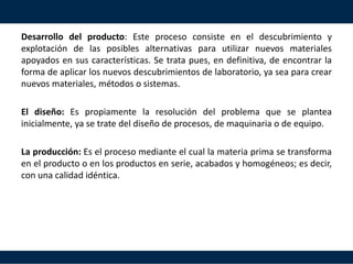 Desarrollo del producto: Este proceso consiste en el descubrimiento y
explotación de las posibles alternativas para utilizar nuevos materiales
apoyados en sus características. Se trata pues, en definitiva, de encontrar la
forma de aplicar los nuevos descubrimientos de laboratorio, ya sea para crear
nuevos materiales, métodos o sistemas.
El diseño: Es propiamente la resolución del problema que se plantea
inicialmente, ya se trate del diseño de procesos, de maquinaria o de equipo.
La producción: Es el proceso mediante el cual la materia prima se transforma
en el producto o en los productos en serie, acabados y homogéneos; es decir,
con una calidad idéntica.
 