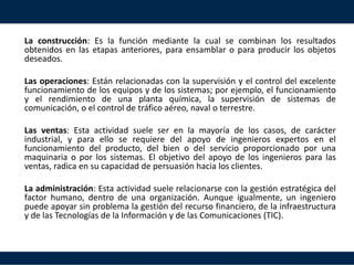 La construcción: Es la función mediante la cual se combinan los resultados
obtenidos en las etapas anteriores, para ensamblar o para producir los objetos
deseados.
Las operaciones: Están relacionadas con la supervisión y el control del excelente
funcionamiento de los equipos y de los sistemas; por ejemplo, el funcionamiento
y el rendimiento de una planta química, la supervisión de sistemas de
comunicación, o el control de tráfico aéreo, naval o terrestre.
Las ventas: Esta actividad suele ser en la mayoría de los casos, de carácter
industrial, y para ello se requiere del apoyo de ingenieros expertos en el
funcionamiento del producto, del bien o del servicio proporcionado por una
maquinaria o por los sistemas. El objetivo del apoyo de los ingenieros para las
ventas, radica en su capacidad de persuasión hacia los clientes.
La administración: Esta actividad suele relacionarse con la gestión estratégica del
factor humano, dentro de una organización. Aunque igualmente, un ingeniero
puede apoyar sin problema la gestión del recurso financiero, de la infraestructura
y de las Tecnologías de la Información y de las Comunicaciones (TIC).
 