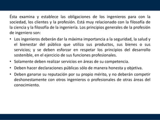 2.5 LAS OBLIGACIONES Y ÉTICA
DE LA PROFESIÓN DE INGENIERO
Ésta examina y establece las obligaciones de los ingenieros para con la
sociedad, los clientes y la profesión. Está muy relacionado con la filosofía de
la ciencia y la filosofía de la ingeniería. Los principios generales de la profesión
de ingeniero son:
• Los ingenieros deberán dar la máxima importancia a la seguridad, la salud y
el bienestar del público que utiliza sus productos, sus bienes o sus
servicios; y se deben esforzar en respetar los principios del desarrollo
sostenible, en el ejercicio de sus funciones profesionales.
• Solamente deben realizar servicios en áreas de su competencia.
• Deben hacer declaraciones públicas sólo de manera honesta y objetiva.
• Deben ganarse su reputación por su propio mérito, y no deberán competir
deshonestamente con otros ingenieros o profesionales de otras áreas del
conocimiento.
 