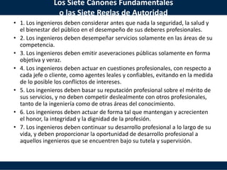 Los Siete Cánones Fundamentales
o las Siete Reglas de Autoridad
• 1. Los ingenieros deben considerar antes que nada la seguridad, la salud y
el bienestar del público en el desempeño de sus deberes profesionales.
• 2. Los ingenieros deben desempeñar servicios solamente en las áreas de su
competencia.
• 3. Los ingenieros deben emitir aseveraciones públicas solamente en forma
objetiva y veraz.
• 4. Los ingenieros deben actuar en cuestiones profesionales, con respecto a
cada jefe o cliente, como agentes leales y confiables, evitando en la medida
de lo posible los conflictos de intereses.
• 5. Los ingenieros deben basar su reputación profesional sobre el mérito de
sus servicios, y no deben competir deslealmente con otros profesionales,
tanto de la ingeniería como de otras áreas del conocimiento.
• 6. Los ingenieros deben actuar de forma tal que mantengan y acrecienten
el honor, la integridad y la dignidad de la profesión.
• 7. Los ingenieros deben continuar su desarrollo profesional a lo largo de su
vida, y deben proporcionar la oportunidad de desarrollo profesional a
aquellos ingenieros que se encuentren bajo su tutela y supervisión.
 