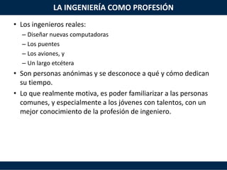 LA INGENIERÍA COMO PROFESIÓN
• Los ingenieros reales:
– Diseñar nuevas computadoras
– Los puentes
– Los aviones, y
– Un largo etcétera
• Son personas anónimas y se desconoce a qué y cómo dedican
su tiempo.
• Lo que realmente motiva, es poder familiarizar a las personas
comunes, y especialmente a los jóvenes con talentos, con un
mejor conocimiento de la profesión de ingeniero.
 