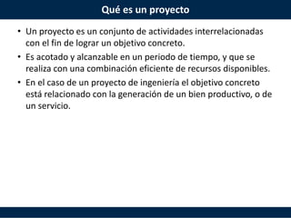 Qué es un proyecto
• Un proyecto es un conjunto de actividades interrelacionadas
con el fin de lograr un objetivo concreto.
• Es acotado y alcanzable en un periodo de tiempo, y que se
realiza con una combinación eficiente de recursos disponibles.
• En el caso de un proyecto de ingeniería el objetivo concreto
está relacionado con la generación de un bien productivo, o de
un servicio.
 