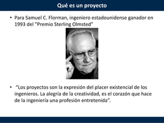 Qué es un proyecto
• Para Samuel C. Florman, ingeniero estadounidense ganador en
1993 del “Premio Sterling Olmsted”
• “Los proyectos son la expresión del placer existencial de los
ingenieros. La alegría de la creatividad, es el corazón que hace
de la ingeniería una profesión entretenida”.
 