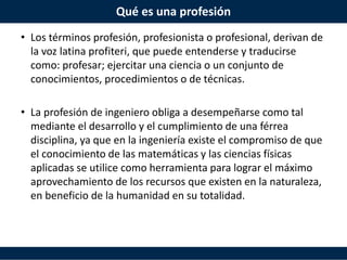 Qué es una profesión
• Los términos profesión, profesionista o profesional, derivan de
la voz latina profiteri, que puede entenderse y traducirse
como: profesar; ejercitar una ciencia o un conjunto de
conocimientos, procedimientos o de técnicas.
• La profesión de ingeniero obliga a desempeñarse como tal
mediante el desarrollo y el cumplimiento de una férrea
disciplina, ya que en la ingeniería existe el compromiso de que
el conocimiento de las matemáticas y las ciencias físicas
aplicadas se utilice como herramienta para lograr el máximo
aprovechamiento de los recursos que existen en la naturaleza,
en beneficio de la humanidad en su totalidad.
 