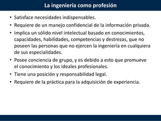 La ingeniería como profesión
• Satisface necesidades indispensables.
• Requiere de un manejo confidencial de la información privada.
• Implica un sólido nivel intelectual basado en conocimientos,
capacidades, habilidades, competencias y destrezas, que no
poseen las personas que no ejercen la ingeniería en cualquiera
de sus especialidades.
• Posee conciencia de grupo, y es debido a esto que promueve
el conocimiento y los ideales profesionales.
• Tiene una posición y responsabilidad legal.
• Requiere de la práctica para la adquisición de experiencia.
 