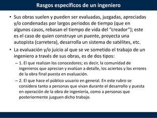 Rasgos específicos de un ingeniero
• Sus obras suelen y pueden ser evaluadas, juzgadas, apreciadas
y/o condenadas por largos periodos de tiempo (que en
algunos casos, rebasan el tiempo de vida del “creador”); este
es el caso de quien construye un puente, proyecta una
autopista (carretera), desarrolla un sistema de satélites, etc.
• La evaluación y/o juicio al que se ve sometido el trabajo de un
ingeniero a través de sus obras, es de dos tipos:
– 1. El que realizan los conocedores; es decir, la comunidad de
ingenieros que aprecian y evalúan a detalle, los aciertos y los errores
de la obra final puesta en evaluación.
– 2. El que hace el público usuario en general. En este rubro se
considera tanto a personas que vivan durante el desarrollo y puesta
en operación de la obra de ingeniería, como a personas que
posteriormente juzguen dicho trabajo.
 
