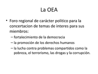 La OEA <ul><li>Foro regional de carácter politico para la concertacion de temas de interes para sus miembros: </li></ul><u...