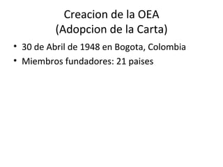 Creacion de la OEA (Adopcion de la Carta) <ul><li>30 de Abril de 1948 en Bogota, Colombia </li></ul><ul><li>Miembros funda...