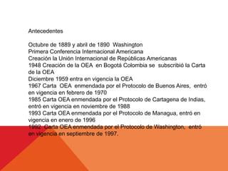 Antecedentes
Octubre de 1889 y abril de 1890 Washington
Primera Conferencia Internacional Americana
Creación la Unión Internacional de Repúblicas Americanas
1948 Creación de la OEA en Bogotá Colombia se subscribió la Carta
de la OEA
Diciembre 1959 entra en vigencia la OEA
1967 Carta OEA enmendada por el Protocolo de Buenos Aires, entró
en vigencia en febrero de 1970
1985 Carta OEA enmendada por el Protocolo de Cartagena de Indias,
entró en vigencia en noviembre de 1988
1993 Carta OEA enmendada por el Protocolo de Managua, entró en
vigencia en enero de 1996
1992 Carta OEA enmendada por el Protocolo de Washington, entró
en vigencia en septiembre de 1997.
 