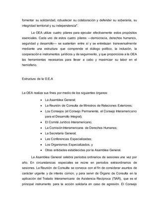 fomentar su solidaridad, robustecer su colaboración y defender su soberanía, su 
integridad territorial y su independencia". 
La OEA utiliza cuatro pilares para ejecutar efectivamente estos propósitos 
esenciales. Cada uno de estos cuatro pilares —democracia, derechos humanos, 
seguridad y desarrollo— se sustentan entre sí y se entrelazan transversalmente 
mediante una estructura que comprende el diálogo político, la inclusión, la 
cooperación e instrumentos jurídicos y de seguimiento, y que proporciona a la OEA 
las herramientas necesarias para llevar a cabo y maximizar su labor en el 
hemisferio. 
Estructura de la O.E.A 
La OEA realiza sus fines por medio de los siguientes órganos: 
 La Asamblea General; 
 La Reunión de Consulta de Ministros de Relaciones Exteriores; 
 Los Consejos (el Consejo Permanente, el Consejo Interamericano 
para el Desarrollo Integral); 
 El Comité Jurídico Interamericano; 
 La Comisión Interamericana de Derechos Humanos; 
 La Secretaría General; 
 Las Conferencias Especializadas; 
 Los Organismos Especializados, y 
 Otras entidades establecidas por la Asamblea General. 
La Asamblea General celebra períodos ordinarios de sesiones una vez por 
año. En circunstancias especiales se reúne en períodos extraordinarios de 
sesiones. La Reunión de Consulta se convoca con el fin de considerar asuntos de 
carácter urgente y de interés común, y para servir de Órgano de Consulta en la 
aplicación del Tratado Interamericano de Asistencia Recíproca (TIAR), que es el 
principal instrumento para la acción solidaria en caso de agresión. El Consejo 
 