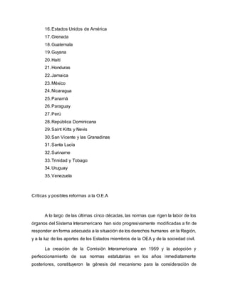 16. Estados Unidos de América 
17. Grenada 
18. Guatemala 
19. Guyana 
20. Haití 
21. Honduras 
22. Jamaica 
23. México 
24. Nicaragua 
25. Panamá 
26. Paraguay 
27. Perú 
28. República Dominicana 
29. Saint Kitts y Nevis 
30. San Vicente y las Granadinas 
31. Santa Lucía 
32. Suriname 
33. Trinidad y Tobago 
34. Uruguay 
35. Venezuela 
Críticas y posibles reformas a la O.E.A 
A lo largo de las últimas cinco décadas, las normas que rigen la labor de los 
órganos del Sistema Interamericano han sido progresivamente modificadas a fin de 
responder en forma adecuada a la situación de los derechos humanos en la Región, 
y a la luz de los aportes de los Estados miembros de la OEA y de la sociedad civil. 
La creación de la Comisión Interamericana en 1959 y la adopción y 
perfeccionamiento de sus normas estatutarias en los años inmediatamente 
posteriores, constituyeron la génesis del mecanismo para la consideración de 
 