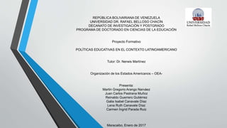 REPÚBLICA BOLIVARIANA DE VENEZUELA
UNIVERSIDAD DR. RAFAEL BELLOSO CHACÍN
DECANATO DE INVESTIGACIÓN Y POSTGRADO
PROGRAMA DE DOCTORADO EN CIENCIAS DE LA EDUCACIÓN
Proyecto Formativo
POLÍTICAS EDUCATIVAS EN EL CONTEXTO LATINOAMERICANO
Tutor: Dr. Nerwis Martínez
Organización de los Estados Americanos – OEA-
Presenta:
Martin Gregorio Arango Narváez
Juan Carlos Pastrana Muñoz
Reinaldo Guerrero Gutiérrez
Galia Isabel Canavate Díaz
Lena Ruth Canavate Díaz
Carmen Íngrid Parada Ruiz
Maracaibo, Enero de 2017
 