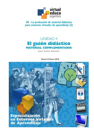 Especialización
en Entornos Virtuales
de Aprendizaje
05 - La producción de material didáctico
para entornos virtuales de aprendizaje (2)
Juan Carlos Asinsten
UNIDAD 4
El guión didáctico
MATERIAL COMPLEMENTARIO
Versión 8 /Enero 2010
argentina
 