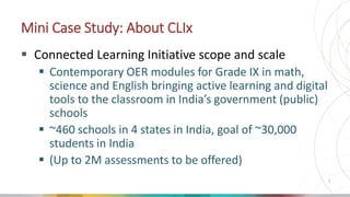Mini Case Study: About CLIx
 Connected Learning Initiative scope and scale
 Contemporary OER modules for Grade IX in mat...