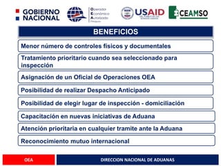 DIRECCION NACIONAL DE ADUANAS
OEA
BENEFICIOS
Posibilidad de realizar Despacho Anticipado
Tratamiento prioritario cuando sea seleccionado para
inspección
Asignación de un Oficial de Operaciones OEA
Capacitación en nuevas iniciativas de Aduana
Posibilidad de elegir lugar de inspección - domiciliación
Atención prioritaria en cualquier tramite ante la Aduana
Menor número de controles físicos y documentales
Reconocimiento mutuo internacional
 