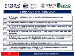 DIRECCION NACIONAL DE ADUANAS
OEA
BENEFICIOS ARM- MERCOSUR
1. Prioridad y agilización para la atención del despacho aduanero de
importación.
2- Reducción y Prioridad de las inspecciones de importación.
3- Priorizar el paso de frontera de operadores certificados, condicionada a la
viabilidad operacional de los puntos de fronteras.
4- Medidas priorizadas para responder a las interrupciones del flujo del
comercio.
5. Funcionarios aduaneros designados a cargo de la comunicación entre
Aduanas para garantizar el otorgamiento de los beneficios acordados.
6. Facilitar la realización de un Foro Consultivo público- privado.
7. Otros beneficios orientados a facilitar el comercio de empresas certificadas,
previamente acordados entre los participantes.
 