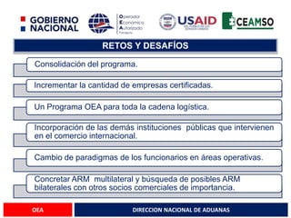DIRECCION NACIONAL DE ADUANAS
OEA
RETOS Y DESAFÍOS
Consolidación del programa.
Incrementar la cantidad de empresas certificadas.
Un Programa OEA para toda la cadena logística.
Incorporación de las demás instituciones públicas que intervienen
en el comercio internacional.
Cambio de paradigmas de los funcionarios en áreas operativas.
Concretar ARM multilateral y búsqueda de posibles ARM
bilaterales con otros socios comerciales de importancia.
 