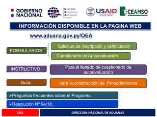 DIRECCION NACIONAL DE ADUANAS
OEA
INFORMACIÓN DISPONIBLE EN LA PAGINA WEB
www.aduana.gov.py/OEA
FORMULARIOS:
Solicitud de Inscripción y certificación
Cuestionario de Autoevaluación
INSTRUCTIVO :
Para el llenado de cuestionario de
autoevaluación
Guía : para la construcción de Procedimientos
Preguntas frecuentes sobre el Programa.
Resolución Nº 94/18.
 