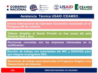 DIRECCION NACIONAL DE ADUANAS
OEA
Asistencia Técnica USAID /CEAMSO .
Evento Internacional del Operador Económico Autorizado en el
Paraguay-(29 de octubre).
Talleres dirigidos al Sector Privado en tres zonas del país
(Central, Este y Sur).
Reuniones concretas con las empresas interesadas en la
certificación.
Reunión de trabajo con autoridades del MIC y DINAVISA para
que integren el programa OEA.
Reuniones de trabajo para desarrollar el Programa dirigido a los
Despachante de Aduanas.
 