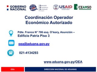 DIRECCION NACIONAL DE ADUANAS
OEA
Coordinación Operador
Económico Autorizado
Pdte. Franco N° 706 esq. O’leary, Asunción –
Edificio Patria Piso 3
oea@aduana.gov.py
021-4134293
www.aduana.gov.py/OEA
 