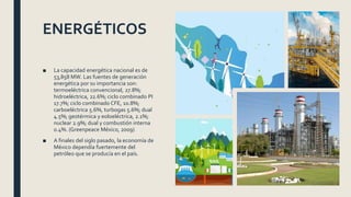 ENERGÉTICOS
■ La capacidad energética nacional es de
53,858 MW. Las fuentes de generación
energética por su importancia son:
termoeléctrica convencional, 27.8%;
hidroeléctrica, 22.6%; ciclo combinado PI
17.7%; ciclo combinado CFE, 10.8%;
carboeléctrica 5.6%, turbogas 5.6%; dual
4.5%; geotérmica y eoloeléctrica, 2.1%;
nuclear 2.9%; dual y combustión interna
0.4%. (Greenpeace México, 2009)
■ A finales del siglo pasado, la economía de
México dependía fuertemente del
petróleo que se producía en el país.
 