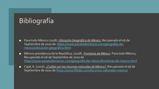 Bibliografía
■ Para todo México (2018). UbicaciónGeográfica de México. Recuperado el 06 de
Septiembre de 2020 de https://www.paratodomexico.com/geografia-de-
mexico/ubicacion-geografica.html
■ México-presidencia de la República, (2018). Fronteras de México. Para todo México,
Recuperado el 06 de Septiembre de 2020 de
https://www.paratodomexico.com/geografia-de-mexico/fronteras-de-mexico.html
■ Cajal,A. (2016). ¿Cuáles son los recursos naturales de México?. Recuperado el 06 de
Septiembre de 2020 de https://www.lifeder.com/recursos-naturales-mexico/
 