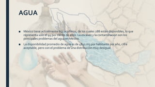 AGUA
■ México tiene actualmente 653 acuíferos, de los cuales 288 están disponibles, lo que
representa solo el 44 por ciento de ellos. La escasez y la contaminación son los
principales problemas del agua en México.
■ La disponibilidad promedio de agua es de 4841 m3 por habitante por año, cifra
aceptable, pero con el problema de una distribución muy desigual.
 