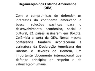 Organização dos Estados Americanos
                (OEA)

Com o compromisso de defender os
interesses do continente americano e
buscar soluções pacificas para o
desenvolvimento econômico, social e
cultural, 21 países assinaram em Bogotá,
Colômbia a carta da OEA. Nessa mesma
conferencia também aconteceram a
assinatura da Declaração Americana dos
Direitos e Deveres do Homem, um
importante documento internacional que
defende princípios de respeito e de
valorização humana.
 