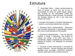 Estrutura
        Assembléia Geral – integra representantes de
    todos os países, se reúne uma vez ao ano. A
    comunicação se limita em quatro línguas oficiais.
    Nas reuniões da AG (Assembléia Geral) são
    analisadas políticas e metas principais. As decisões
    são tomadas através do voto a que cada país-
    membro tem direito.

     Conselho Permanente e Conselho Interamericano
    – Exercem suas funções através das comissões.

     Secretaria Geral e Subsecretarias – desenvolve
    toda atividade relacionada à administração interna,
    bem como à sistematização de informações.

     Organismos Especializados – Trata de assuntos
    relativos à saúde, à agricultura, aos direitos da
    criança, da mulher, e do índio, bem como a
    manutenção, resgate e ampliação de conhecimento s
    próprios da história e da Geografia da continente
    americano.

     Comissão Jurídica Internacional e Comissão de
    Direitos Humanos – buscam soluções para diversas
    questões como: as drogas, o terrorismo, desastres
    naturais, desenvolvimentos e direitos humanos.
 