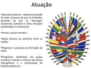 Atuação
Questões políticas – Redemocratização
do Haiti, processo de paz na Colômbia,
processo de paz na Nicarágua,
Guatemala, Suriname e Haiti, situações
problemática na Venezuela.

Visitas a países membro.

Apoio técnico ao comércio entre as
nações.

Organizar o processo de formação da
ALCA.

Programas ambientais em países
membros visando o manejo das bacias
hidrográficas e a preservação da
biodiversidade etc...
 
