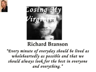 Richard Branson “ Every minute of everyday should be lived as wholeheartedly as possible and that we should always look for the best in everyone and everything.” Losing My Virginity 
