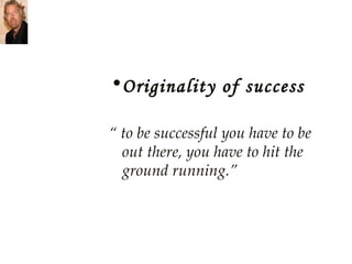 Originality of success “  to be successful you have to be out there, you have to hit the ground running.” 