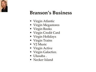 Branson’s Business Virgin Atlantic  Virgin Megastores  Virgin Books  Virgin Credit Card  Virgin Holidays Virgin Trains  V2 Music  Virgin Active  Virgin Galactice.  Ulusaba .  Necker Island  
