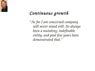Continuous growth “ As far I am concerned company will never stand still. Its always been a mutating, indefinable entity, and past few years have demonstrated that.” 