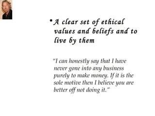 A clear set of ethical values and beliefs and to live by them “ I can honestly say that I have never gone into any business purely to make money. If it is the sole motive then I believe you are better off not doing it.” 