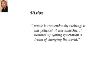 Vision “  music is tremendously exciting: it was political, it was anarchic, it summed up young generation's dream of changing the world.” 