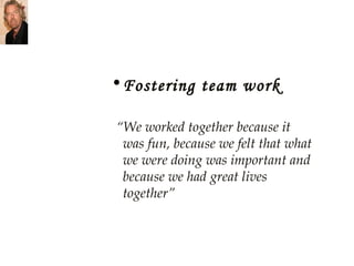 Fostering team work “ We worked together because it was fun, because we felt that what we were doing was important and because we had great lives together” 