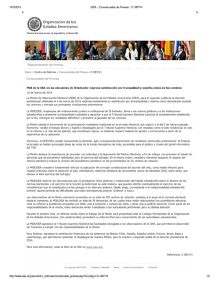 10/3/2014 OEA :: Comunicados de Prensa :: C-087/14
http://www.oas.org/es/centro_noticias/comunicado_prensa.asp?sCodigo=C-087/14 1/2
Referencia: C-087/14
Inicio » Centro de Noticias » Comunicados de Prensa » C-087/14
Comunicado de Prensa
MOE de la OEA en las elecciones de El Salvador expresa satisfacción por tranquilidad y espíritu cívico en los comicios
10 de marzo de 2014
La Misión de Observación Electoral (MOE) de la Organización de los Estados Americanos (OEA), para la segunda vuelta de la elección
presidencial celebrada el 9 de marzo de 2014, expresa nuevamente su satisfacción por la tranquilidad y espíritu cívico demostrado durante
los comicios y entrega sus principales conclusiones preliminares.
La MOE/OEA, respetuosa del ordenamiento jurídico e institucional de El Salvador, llama a los actores políticos y a las instituciones
salvadoreñas a preservar la tranquilidad ciudadana y aguardar a que el Tribunal Supremo Electoral concluya el procedimiento establecido
por la ley, entregue los resultados definitivos y proclame al ganador de los comicios.
La Misión saluda el incremento de la participación ciudadana registrada en la jornada electoral, que superó a la del 2 de febrero pasado.
Asimismo, resalta el trabajo técnico y logístico desplegado por el Tribunal Supremo Electoral, con medidas como el voto residencial, el voto
en el exterior y el voto de los policías, que constituyen logros, no obstante requerir todavía de ajustes y correcciones a partir de la
experiencia de su aplicación.
Asimismo, la MOE/OEA resalta nuevamente la eficiente, ágil y transparente transmisión de resultados electorales preliminares. Al finalizar
la jornada se habían procesado todas las actas de la Juntas Receptoras de Voto, accesibles para el público a través del portal informático
del TSE.
La Misión destaca la importancia de proceder con celeridad a la depuración del Padrón Electoral, a fin de reflejar con precisión el listado de
personas que se encuentren habilitadas para el ejercicio del sufragio. En el mismo orden, considera relevante asegurar el respeto del
silencio electoral y reducir la presión del proselitismo partidario en las proximidades de los centros de votación.
La MOE/OEA considera fundamental reforzar la aplicación del principio constitucional del secreto del voto, como medio efectivo para
impedir prácticas como la inducción al voto, intimidación, retención temporal de documentos únicos de identidad (DUI), entre otras, que
afectan al libre ejercicio del sufragio.
La MOE/OEA observó las discrepancias que se produjeron entre poderes e instituciones del Estado salvadoreño sobre el alcance de las
normas electorales y el ejercicio de la función jurisdiccional en esta materia, que pueden afectar eventualmente el ejercicio de las
competencias que la constitución y la ley otorgan a los diversos poderes. Desde luego, corresponde a la institucionalidad salvadoreña
prevenir oportunamente las dificultades que estas discrepancias podrían conllevar a futuro.
Los observadores de la Misión estuvieron presentes en un total de 535 centros de votación, visitados a lo largo de la jornada electoral.
Hasta el momento, la MOE/OEA ha recibido un total de 39 denuncias, de las cuales trece están relacionadas con proselitismo electoral,
siete se refieren a problemas vinculados con DUIs, seis a incitación y compra de votos, y otras seis al padrón electoral. Como parte de las
responsabilidades de la misión, estas denuncias serán trasladadas a las autoridades pertinentes para su debida atención.
Durante el próximo mes, un informe verbal sobre el trabajo de la Misión será presentado ante el Consejo Permanente de la Organización
de los Estados Americanos. Con posterioridad, presentará su informe final para conocimiento de las autoridades salvadoreñas.
La MOE/OEA agradece al Tribunal Supremo Electoral las facilidades otorgadas a los observadores de la OEA, que permitieron desarrollar
las funciones y cumplir con las responsabilidades de la Misión.
Para finalizar, agradece la contribución financiera de los gobiernos de Bolivia, Chile, España, Estados Unidos, Francia, Israel, Italia y
Luxemburgo, que permitieron solventar el despliegue de nuestra Misión, para la primera y segunda vuelta de la elección presidencial de
2014.
Para más información, visite la Web de la OEA en www.oas.org.
© Copyright 2014 OEA Empleos y Pasantías Becas Avisos de Adquisición Protocolo
Democracia para la paz, la seguridad y el desarrollo
Departamento de Prensa
 