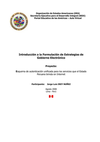 Organización de Estados Americanos (OEA)
             Secretaria Ejecutiva para el Desarrollo Integral (SEDI)
                Portal Educativo de las Américas – Aula Virtual




  Introducción a la Formulación de Estrategias de
               Gobierno Electrónico


                               Proyecto:

Esquema de autenticación unificada para los servicios que el Estado
                  Peruano brinda en Internet



               Participante:    Jorge Luis IREY NUÑEZ

                               Agosto 2008
                               Lima - Perú
 