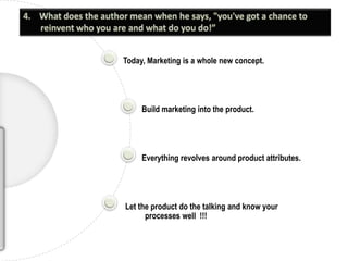 4.    What does the author mean when he says, "you've got a chance to reinvent who you are and what do you do!”Today, Marketing is a whole new concept.Build marketing into the product.Everything revolves around product attributes. Let the product do the talking and know your processes well  !!!