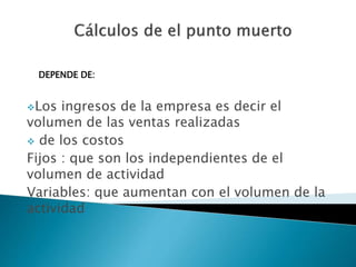 Los ingresos de la empresa es decir el
volumen de las ventas realizadas
 de los costos
Fijos : que son los independientes de el
volumen de actividad
Variables: que aumentan con el volumen de la
actividad
DEPENDE DE:
 