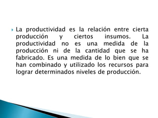  La productividad es la relación entre cierta
producción y ciertos insumos. La
productividad no es una medida de la
producción ni de la cantidad que se ha
fabricado. Es una medida de lo bien que se
han combinado y utilizado los recursos para
lograr determinados niveles de producción.
 