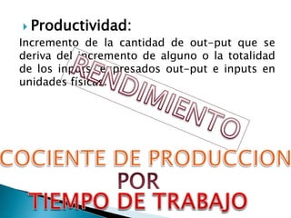  Productividad:
Incremento de la cantidad de out-put que se
deriva del incremento de alguno o la totalidad
de los inputs, expresados out-put e inputs en
unidades físicas.
 