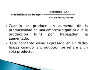  Cuando se produce un aumento de la
productividad en una empresa significa que la
producción (u.f.) por trabajador ha
aumentado.
 Este concepto viene expresado en unidades
físicas cuando la producción se refiere a un
sólo producto.
 